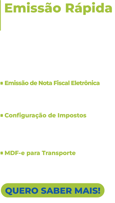 Emissão Rápida de Notas Fiscais 

Emita notas fiscais eletrônicas diretamente pelo aplicativo, em questão de segundos. Não importa onde você esteja, você pode emitir documentos fiscais utilizando um dispositivo móvel ou desktop, oferecendo flexibilidade e mobilidade para em campo. 

Emissão Automática de Cupom Fiscal - Faça suas vendas, controle de caixa e acompanhamentos de movimento no computador ou direto no seu dispositivo móvel se desejar.
				  
Emissão de comprovantes não fiscais e fiscais - Facilite o controle de vendas e pré-vendas através da emissão e impressão de comprovantes diretamente do sistema.
				  
Configuração rápida de formas de pagamento - Configure previamente as formas de pagamento aceitas no seu negócio para vender com mais agilidade e organização.

QUERO SABER MAIS!